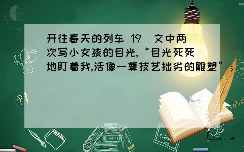 开往春天的列车 19．文中两次写小女孩的目光,“目光死死地盯着我,活像一尊技艺拙劣的雕塑”；“目光像一缕从窗户外照射进来的阳光,依然洒在我身上”,同是小女孩,但这两次“目光”为