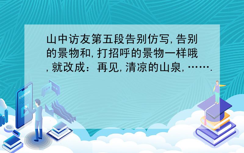 山中访友第五段告别仿写,告别的景物和,打招呼的景物一样哦,就改成：再见,清凉的山泉,…….