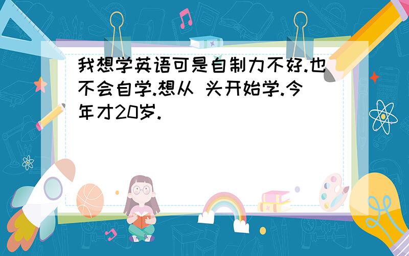 我想学英语可是自制力不好.也不会自学.想从 头开始学.今年才20岁.