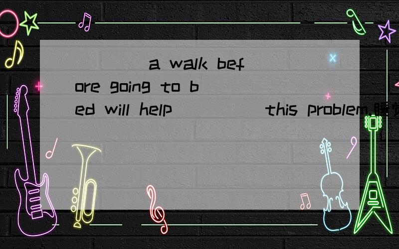 ____a walk before going to bed will help ____ this problem.睡觉前散散步对解决这个问题有帮助.