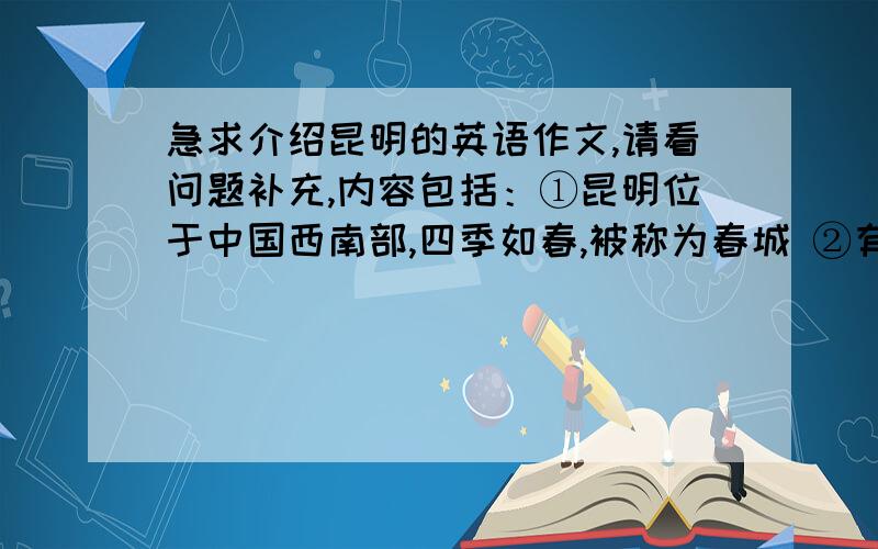 急求介绍昆明的英语作文,请看问题补充,内容包括：①昆明位于中国西南部,四季如春,被称为春城 ②有22个少数民族和汉族生活在昆明 ③昆明的石林风景优美 ④当地人民热情好客,他们的歌舞