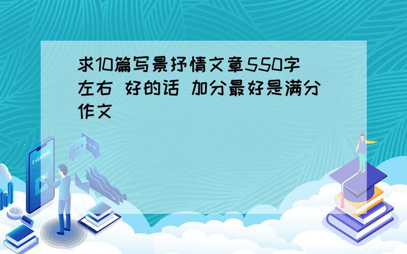 求10篇写景抒情文章550字左右 好的话 加分最好是满分作文