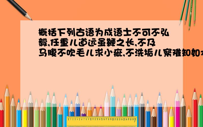 概括下列古语为成语士不可不弘毅,任重儿道远虽鞭之长,不及马腹不吹毛儿求小疵,不洗垢儿察难知如水益深,如火益热左顾澄江海,右盼无虏胡其为言也,杂乱而无章