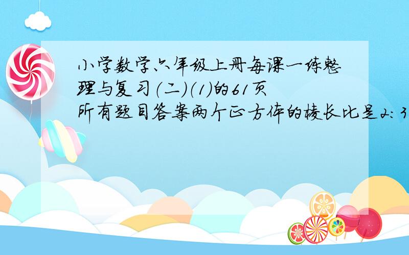 小学数学六年级上册每课一练整理与复习（二）（1）的61页所有题目答案两个正方体的棱长比是2:3则他们的体积是（  ）甲数比乙数多20％,甲乙两数得比是（  ）一个直角三角形,三条边长的