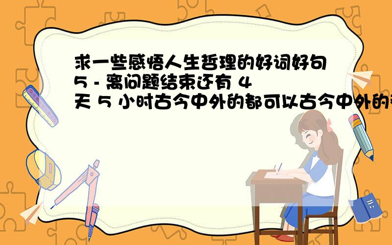 求一些感悟人生哲理的好词好句5 - 离问题结束还有 4 天 5 小时古今中外的都可以古今中外的都可以,要精炼简洁意境深刻的词或句,不要长篇大作希望大家别从网上现找,也不要找一些谚语什么