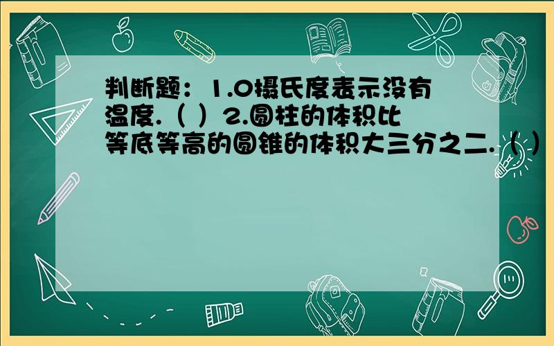 判断题：1.0摄氏度表示没有温度.（ ）2.圆柱的体积比等底等高的圆锥的体积大三分之二.（ ）1.要锻造一个直径是20厘米,高30厘米的圆锥形零件,需要截取直径是40厘米,长（ ）厘米的圆钢.A.1.5