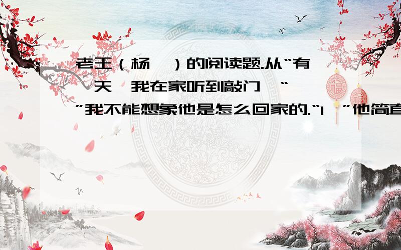 老王（杨绛）的阅读题.从“有一天,我在家听到敲门,“——”我不能想象他是怎么回家的.“1,”他简直像从棺材里倒出来的,就像我想象里的僵尸,骷髅上绷着一层枯黄的干皮,打上一棍就会散