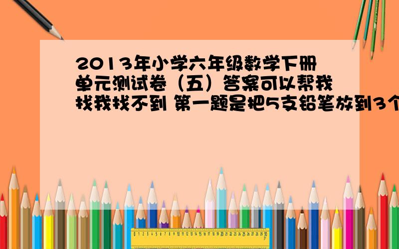 2013年小学六年级数学下册单元测试卷（五）答案可以帮我找我找不到 第一题是把5支铅笔放到3个文具盒里，不管怎样放，总有一个文具盒放进（ )枝笔