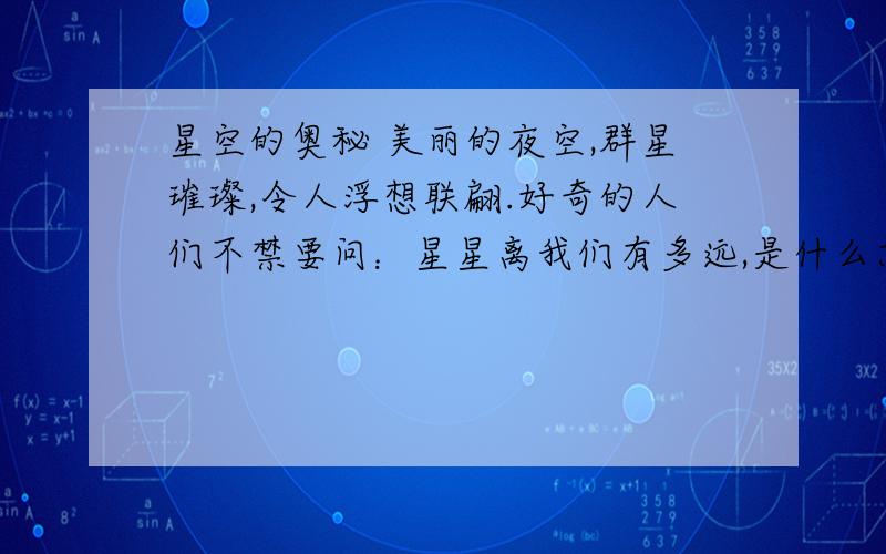 星空的奥秘 美丽的夜空,群星璀璨,令人浮想联翩.好奇的人们不禁要问：星星离我们有多远,是什么东西构成的,它们有多亮,为什么相互之间不动,它们怎么来的,以后又会怎样?宇宙里真的还有人