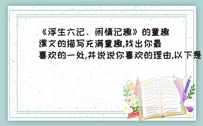 《浮生六记、闲情记趣》的童趣课文的描写充满童趣,找出你最喜欢的一处,并说说你喜欢的理由.以下是全文,余忆童稚时,能张目对日,明察秋毫,见藐小之物必细察其纹理,故时有物外之趣.夏蚊