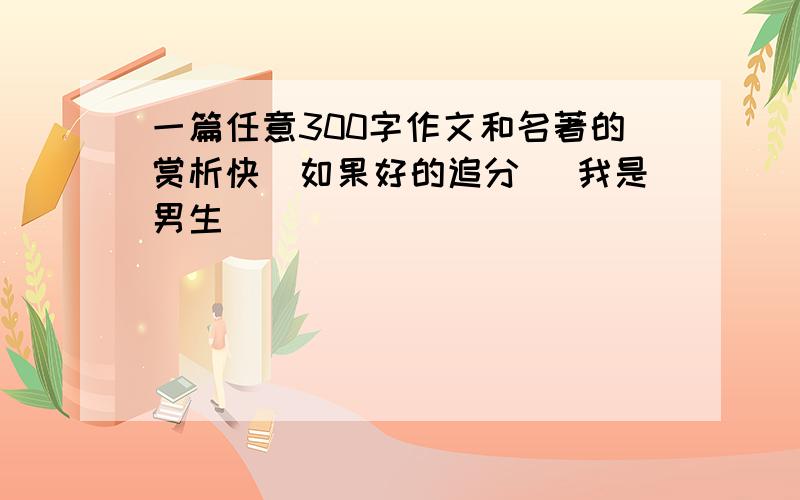 一篇任意300字作文和名著的赏析快(如果好的追分） 我是男生