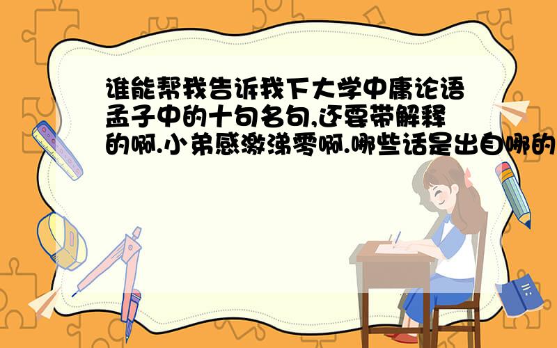 谁能帮我告诉我下大学中庸论语孟子中的十句名句,还要带解释的啊.小弟感激涕零啊.哪些话是出自哪的说下啊