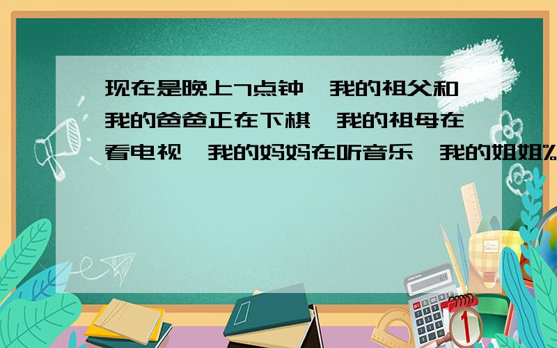 现在是晚上7点钟,我的祖父和我的爸爸正在下棋,我的祖母在看电视,我的妈妈在听音乐,我的姐姐%