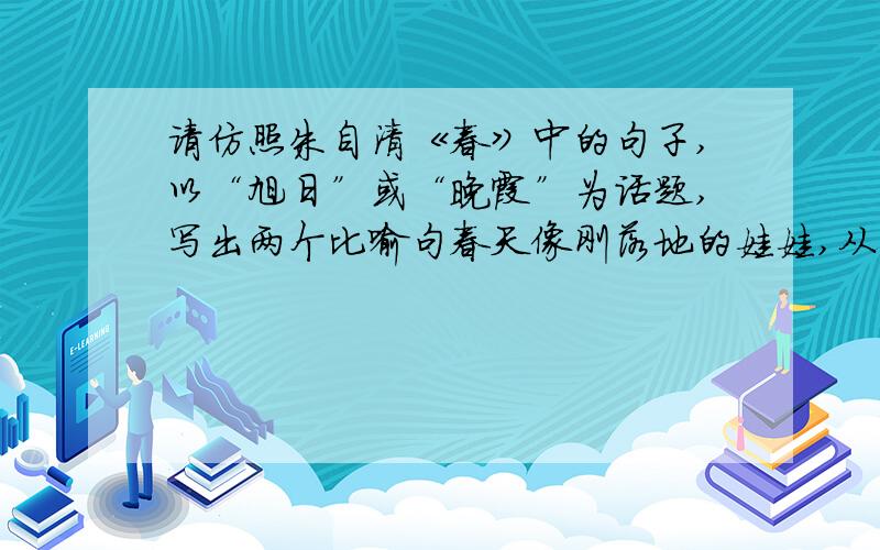 请仿照朱自清《春》中的句子,以“旭日”或“晚霞”为话题,写出两个比喻句春天像刚落地的娃娃,从头到脚都是新的,它生长着.春天像小姑娘,花枝招展的,笑着,走着.春天像健壮的青年,有铁一