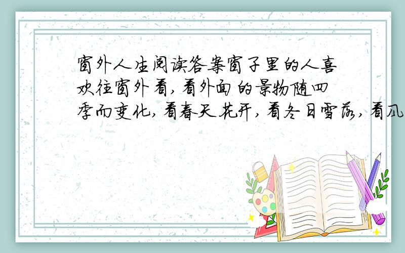 窗外人生阅读答案窗子里的人喜欢往窗外看,看外面的景物随四季而变化,看春天花开,看冬日雪落,看风乍起,吹皱一池秋水,看雨飘落,路上的行人在夏雨中匆匆走过……人确实需要向外看的勇气