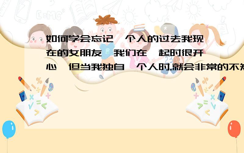 如何学会忘记一个人的过去我现在的女朋友,我们在一起时很开心,但当我独自一个人时.就会非常的不知所措,我经常她以前的男朋友,每次想到他时就会很伤心,计较她和他一前在一起的时候.也