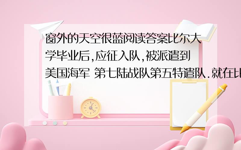 窗外的天空很蓝阅读答案比尔大学毕业后,应征入队,被派遣到美国海军 第七陆战队第五特遣队.就在比尔兴冲冲地前去报到一周后,还没等他充分欣赏和享受加州那迷人的海滩.和煦的阳光,他所