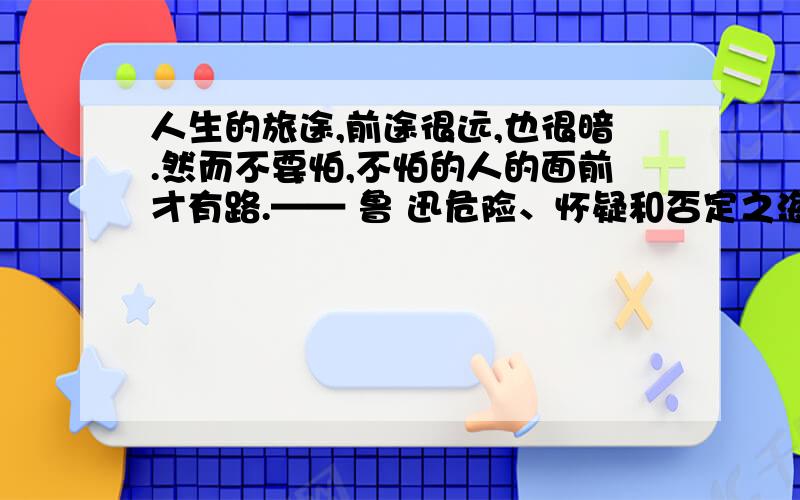 人生的旅途,前途很远,也很暗.然而不要怕,不怕的人的面前才有路.—— 鲁 迅危险、怀疑和否定之海,围绕着人们小小的岛屿,而信念则鞭策人,使人勇敢面对未知的前途.—— 泰戈尔这2句话的后