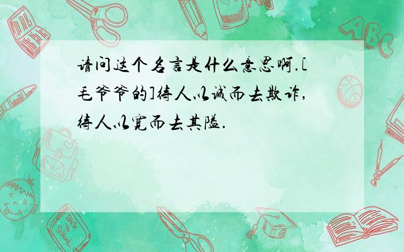 请问这个名言是什么意思啊.[毛爷爷的]待人以诚而去欺诈,待人以宽而去其隘.