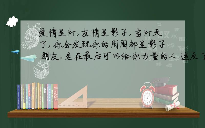 爱情是灯,友情是影子,当灯灭了,你会发现你的周围都是影子.朋友,是在最后可以给你力量的人.违反了常规啊.有灯才有亮光,进而才有影子,灯熄灭了,哪来的影子?本人愚笨,求人解析