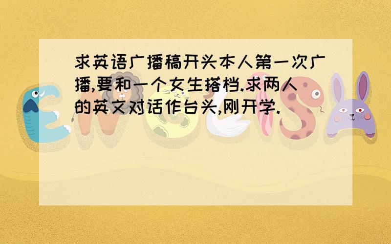 求英语广播稿开头本人第一次广播,要和一个女生搭档.求两人的英文对话作台头,刚开学.