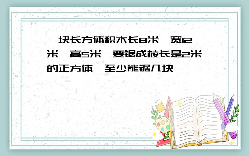 一块长方体积木长8米,宽12米,高5米,要锯成棱长是2米的正方体,至少能锯几块