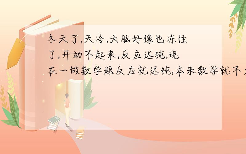 冬天了,天冷,大脑好像也冻住了,开动不起来,反应迟钝,现在一做数学题反应就迟钝,本来数学就不太好,现在更烂了,有什么能提高思维敏捷的方法吗?