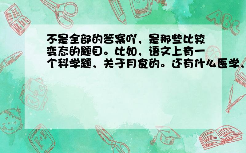 不是全部的答案吖，是那些比较变态的题目。比如，语文上有一个科学题，关于月食的。还有什么医学，品德上的题都来了......