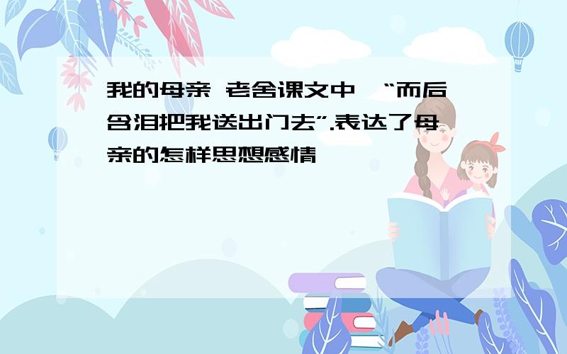 我的母亲 老舍课文中,“而后含泪把我送出门去”.表达了母亲的怎样思想感情