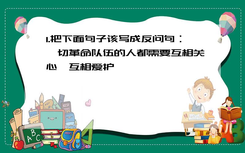 1.把下面句子该写成反问句：一切革命队伍的人都需要互相关心,互相爱护,