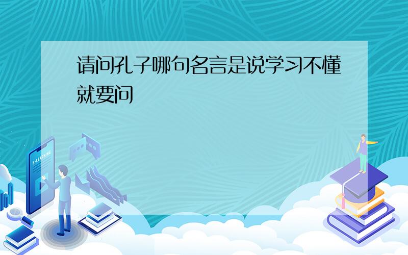 请问孔子哪句名言是说学习不懂就要问