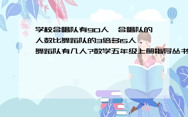 学校合唱队有90人,合唱队的人数比舞蹈队的3倍多15人．舞蹈队有几人?数学五年级上册指导丛书第39页第3大题的第（1）（2）题要完整一点 如：＃X+＃＝＃ ＃＝个别数#X＝#-# #X=#X=#/#X=#