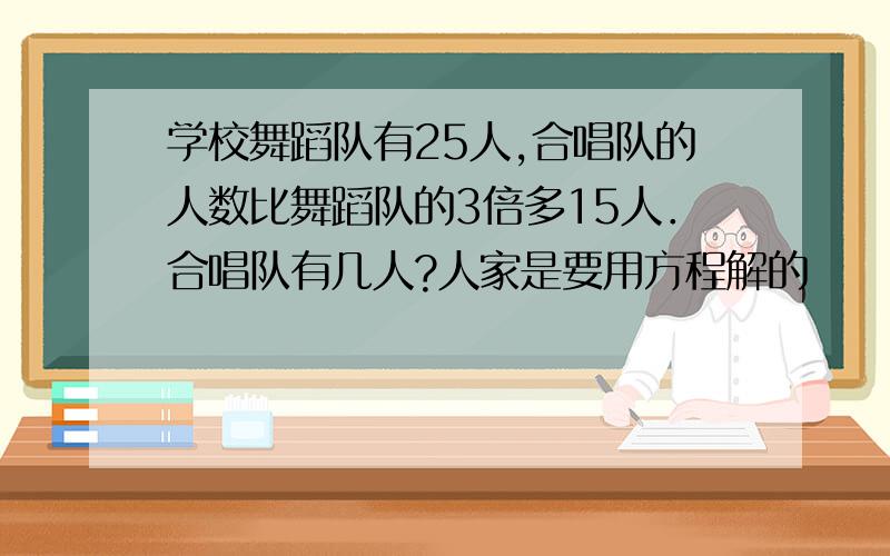 学校舞蹈队有25人,合唱队的人数比舞蹈队的3倍多15人．合唱队有几人?人家是要用方程解的