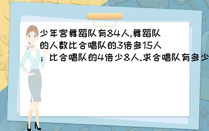 少年宫舞蹈队有84人,舞蹈队的人数比合唱队的3倍多15人；比合唱队的4倍少8人.求合唱队有多少人?（用两种方法列综合算式解答）