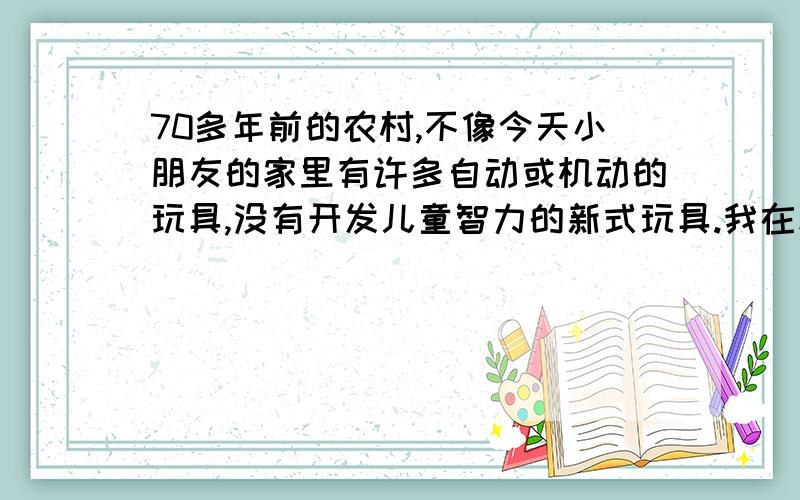 70多年前的农村,不像今天小朋友的家里有许多自动或机动的玩具,没有开发儿童智力的新式玩具.我在幼年时,家里什么玩具都没有,大人们不关心孩子玩耍的事.我在五六岁时就自己到大自然去