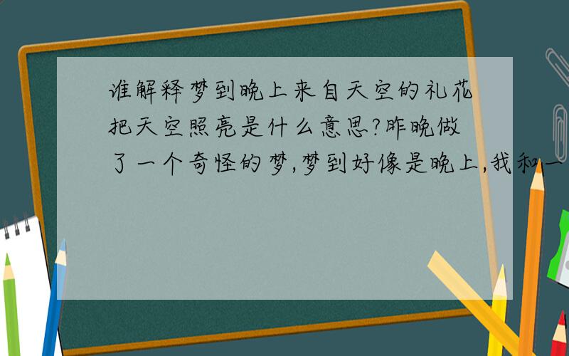 谁解释梦到晚上来自天空的礼花把天空照亮是什么意思?昨晚做了一个奇怪的梦,梦到好像是晚上,我和一个朋友走在快到家的路上,忽然看到天空有好多从天上散放的礼花,把天空都照亮了,我还