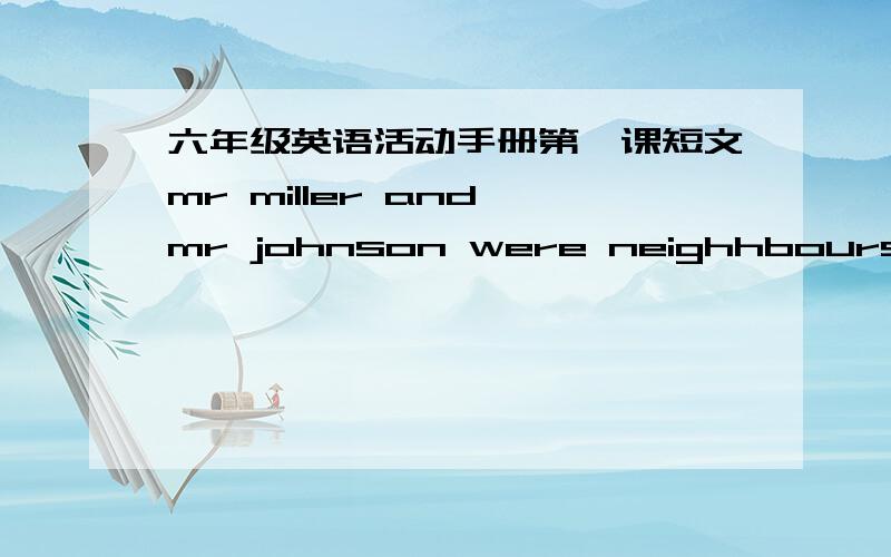 六年级英语活动手册第一课短文mr miller and mr johnson were neighhbours.they moved to their new houses at the same time.both of them had gardens in front of their houses.mr miller garden was a little smaller than mr johnson's.mr miller wo