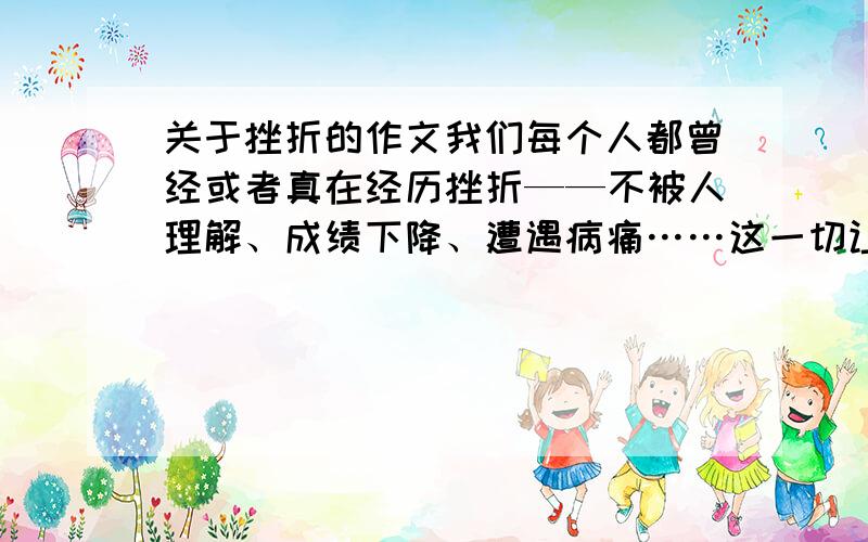 关于挫折的作文我们每个人都曾经或者真在经历挫折——不被人理解、成绩下降、遭遇病痛……这一切让人灰心和痛苦,但也磨砺了我们的意志.写写自己或者自己的亲人遭受挫折、战胜挫折