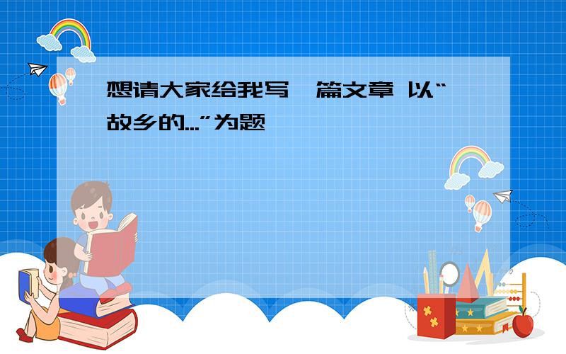 想请大家给我写一篇文章 以“故乡的...”为题