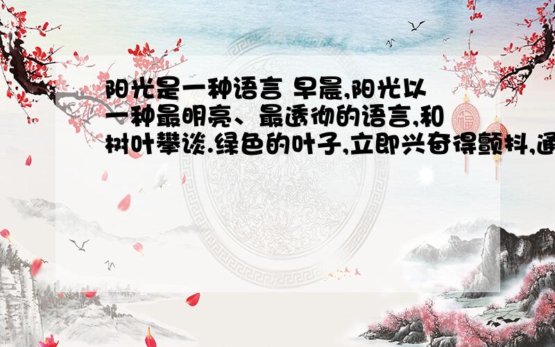 阳光是一种语言 早晨,阳光以一种最明亮、最透彻的语言,和树叶攀谈.绿色的叶子,立即兴奋得颤抖,通体透亮,像是一页页黄金锻打的箔片,炫耀在枝头.而当阳光微笑着与草地上的鲜花对语,花朵