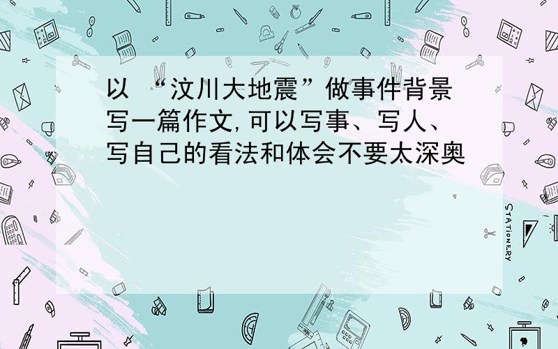 以 “汶川大地震”做事件背景写一篇作文,可以写事、写人、写自己的看法和体会不要太深奥