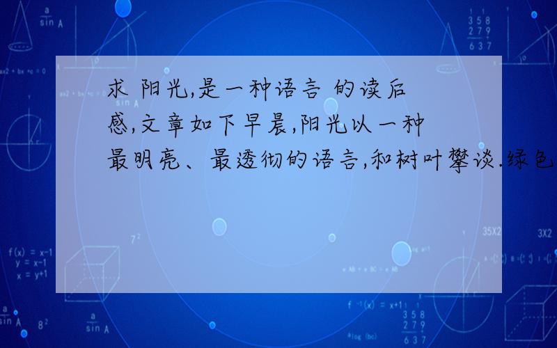 求 阳光,是一种语言 的读后感,文章如下早晨,阳光以一种最明亮、最透彻的语言,和树叶攀谈.绿色的叶子,立即兴奋得颤抖,通体透亮,像是一页页黄金锻打的箔片,炫耀在枝头.而当阳光微笑着与