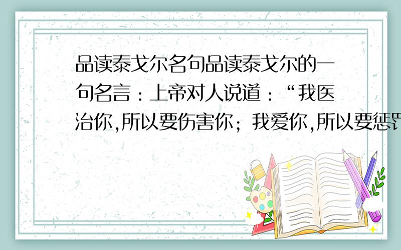 品读泰戈尔名句品读泰戈尔的一句名言：上帝对人说道：“我医治你,所以要伤害你；我爱你,所以要惩罚你.”最好是先解释一下这句的具体意思,要求语句通常,有一定内涵.字数600以内,（本人