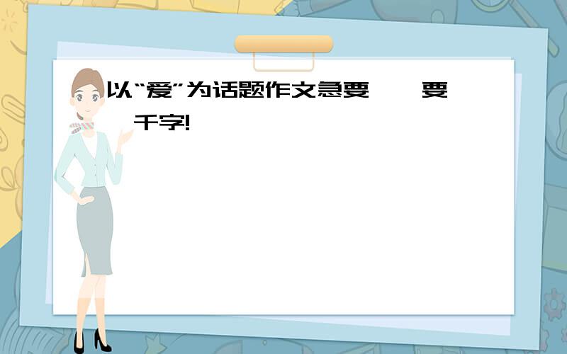 以“爱”为话题作文急要……要一千字!