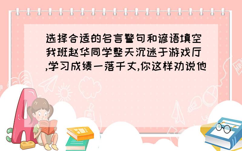 选择合适的名言警句和谚语填空我班赵华同学整天沉迷于游戏厅,学习成绩一落千丈,你这样劝说他