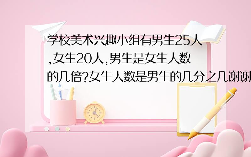 学校美术兴趣小组有男生25人,女生20人,男生是女生人数的几倍?女生人数是男生的几分之几谢谢了,大神帮