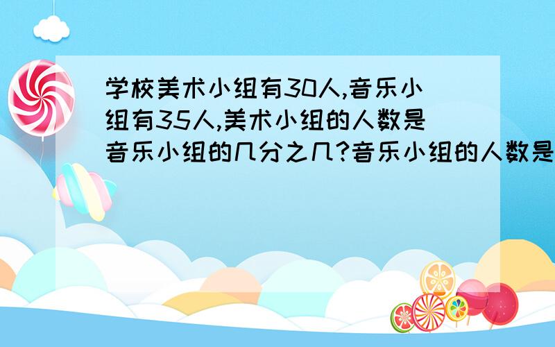 学校美术小组有30人,音乐小组有35人,美术小组的人数是音乐小组的几分之几?音乐小组的人数是美术小组的几倍?学校音乐小组有35人,美术小组的人数是音乐小组的7分之6.美术小组有多少人?学