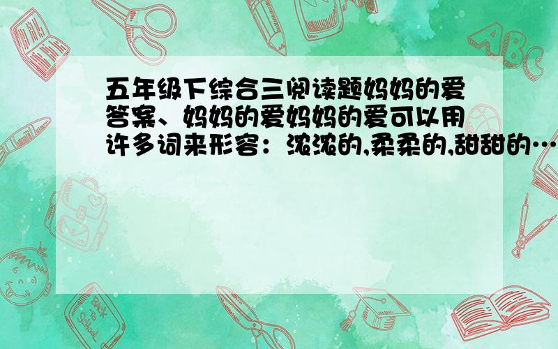 五年级下综合三阅读题妈妈的爱答案、妈妈的爱妈妈的爱可以用许多词来形容：浓浓的,柔柔的,甜甜的……在那个寒冷的早上,我深深地感受到了妈妈那暖暖的爱……每天早上,我和妈妈总是一