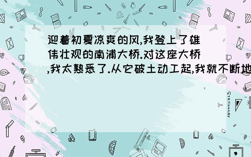 迎着初夏凉爽的风,我登上了雄伟壮观的南浦大桥.对这座大桥,我太熟悉了.从它破土动工起,我就不断地从电视新闻中关注着它的进展；尔后,为了收集作文素材,我也登过大桥,把它的雄姿描绘