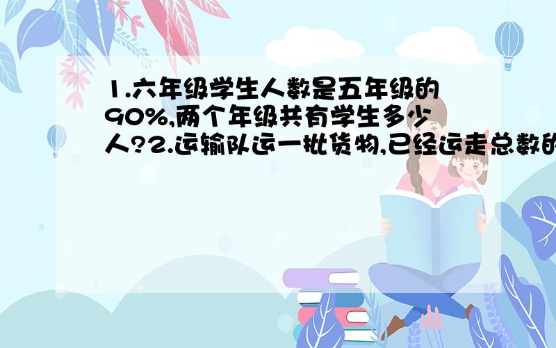 1.六年级学生人数是五年级的90%,两个年级共有学生多少人?2.运输队运一批货物,已经运走总数的35%,正好是14屯,还剩下多少屯没运?